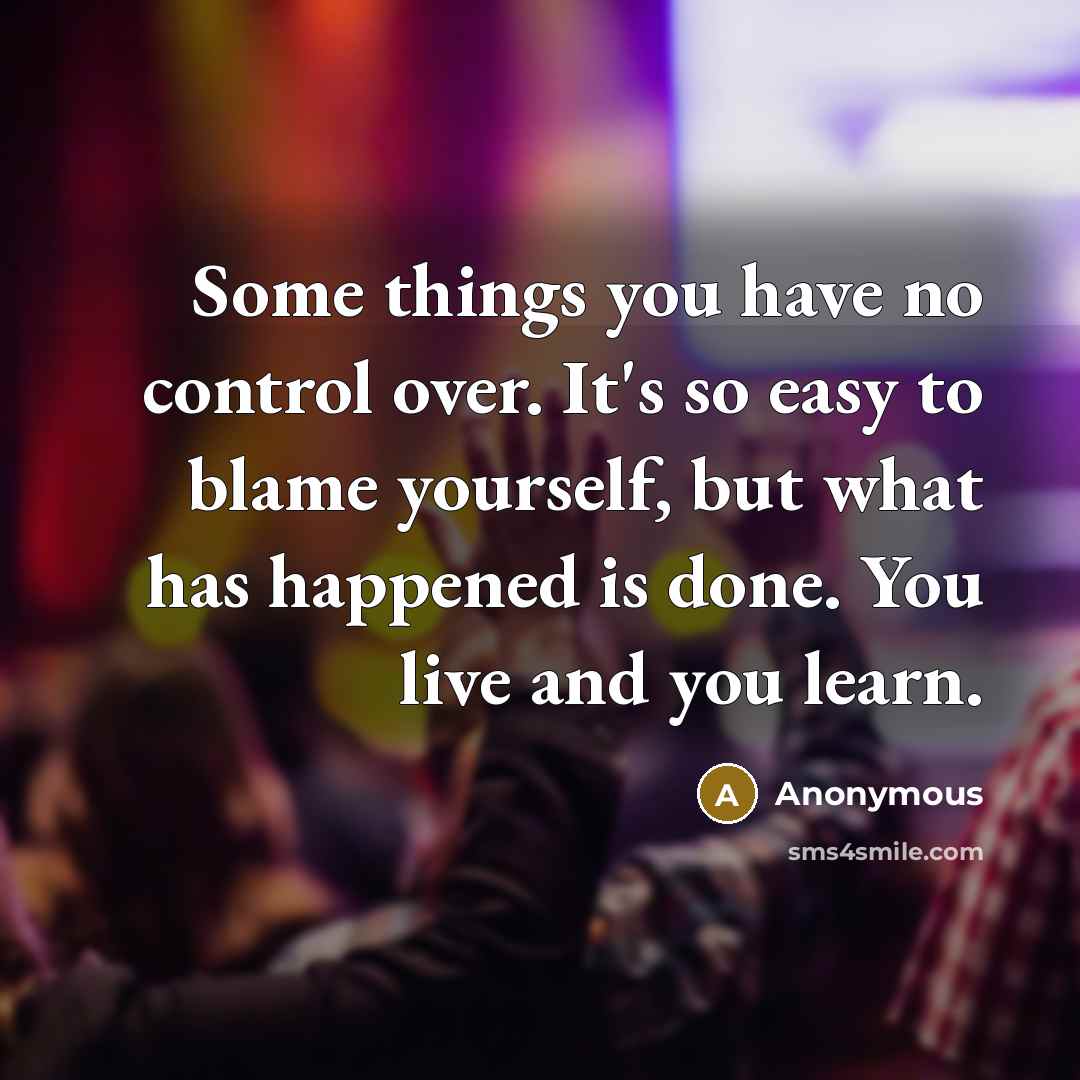 “Some things you have no control over. It's so easy to blame yourself, but what has happened is done. You live and you learn.” quote by Anonymous