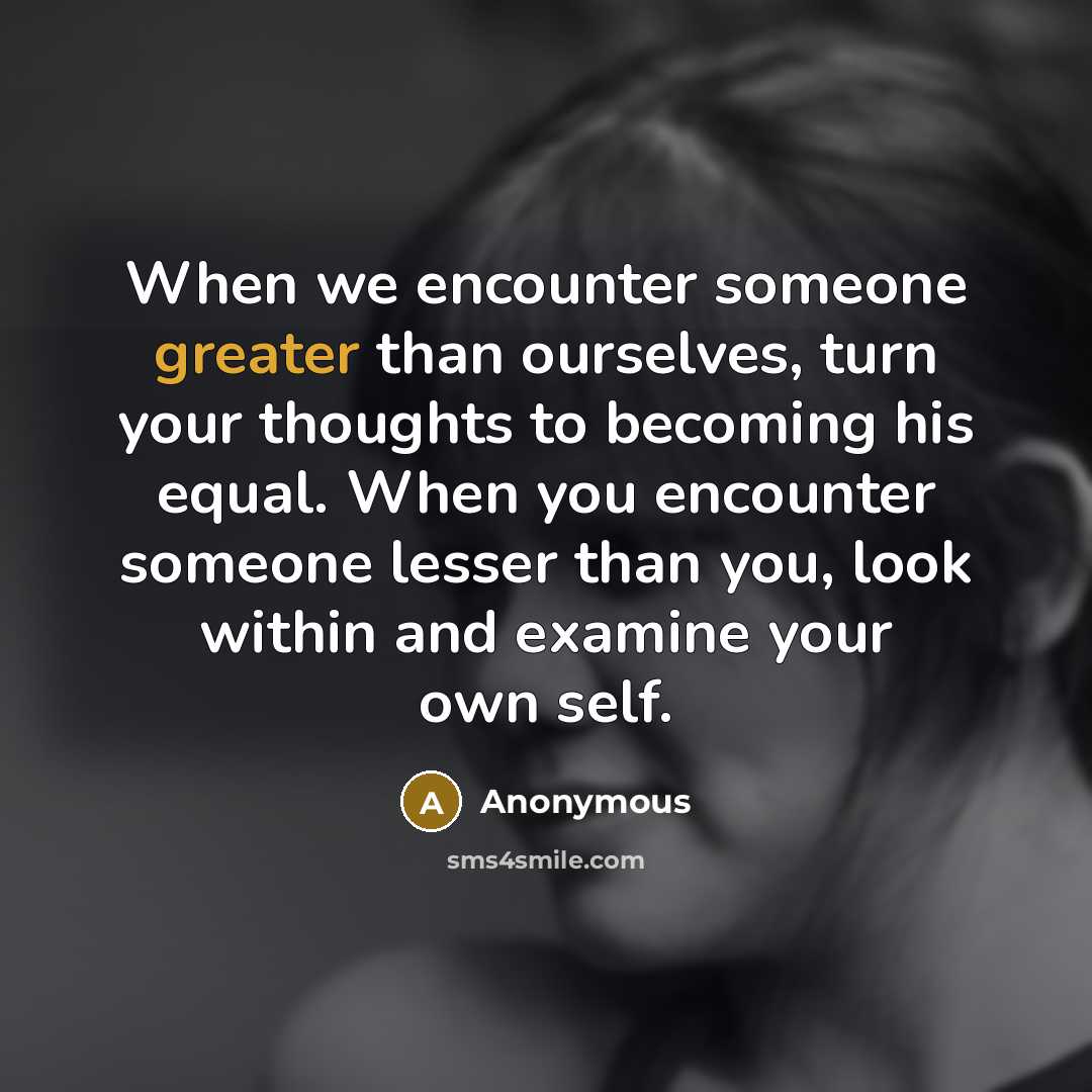 “When we encounter someone greater than ourselves, turn your thoughts to becoming his equal. When you encounter someone lesser than you, look within and examine your own self.” quote by Anonymous