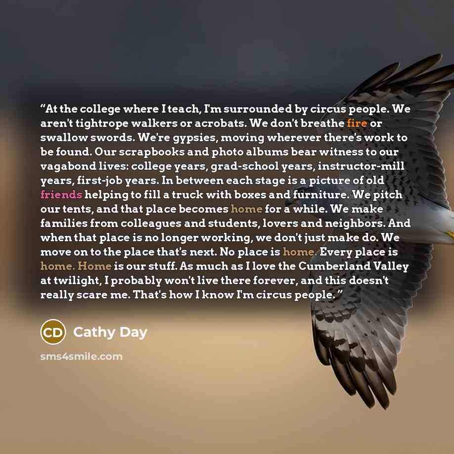 “At the college where I teach, I'm surrounded by circus people. We aren't tightrope walkers or acrobats. We don't breathe fire or swallow swords. We're gypsies, moving wherever there's work to be found. Our scrapbooks and photo albums bear witness to our vagabond lives: college years, grad-school…” quote by Cathy Day