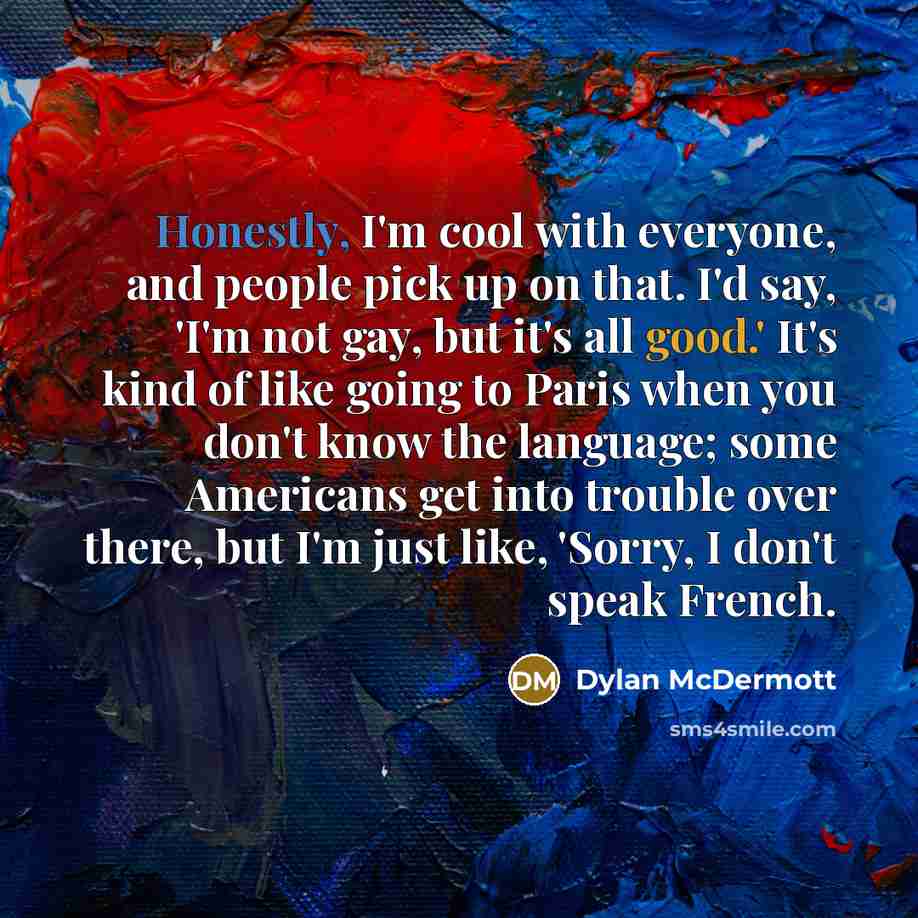 “Honestly, I'm cool with everyone, and people pick up on that. I'd say, 'I'm not gay, but it's all good.' It's kind of like going to Paris when you don't know the language; some Americans get into trouble over there, but I'm just like, 'Sorry, I don't speak French.” quote by Dylan McDermott