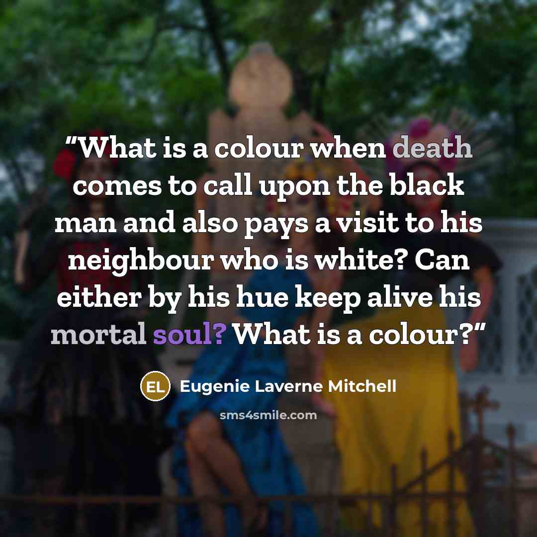 “What is a colour when death comes to call upon the black man and also pays a visit to his neighbour who is white? Can either by his hue keep alive his mortal soul? What is a colour?” quote by Eugenie Laverne Mitchell