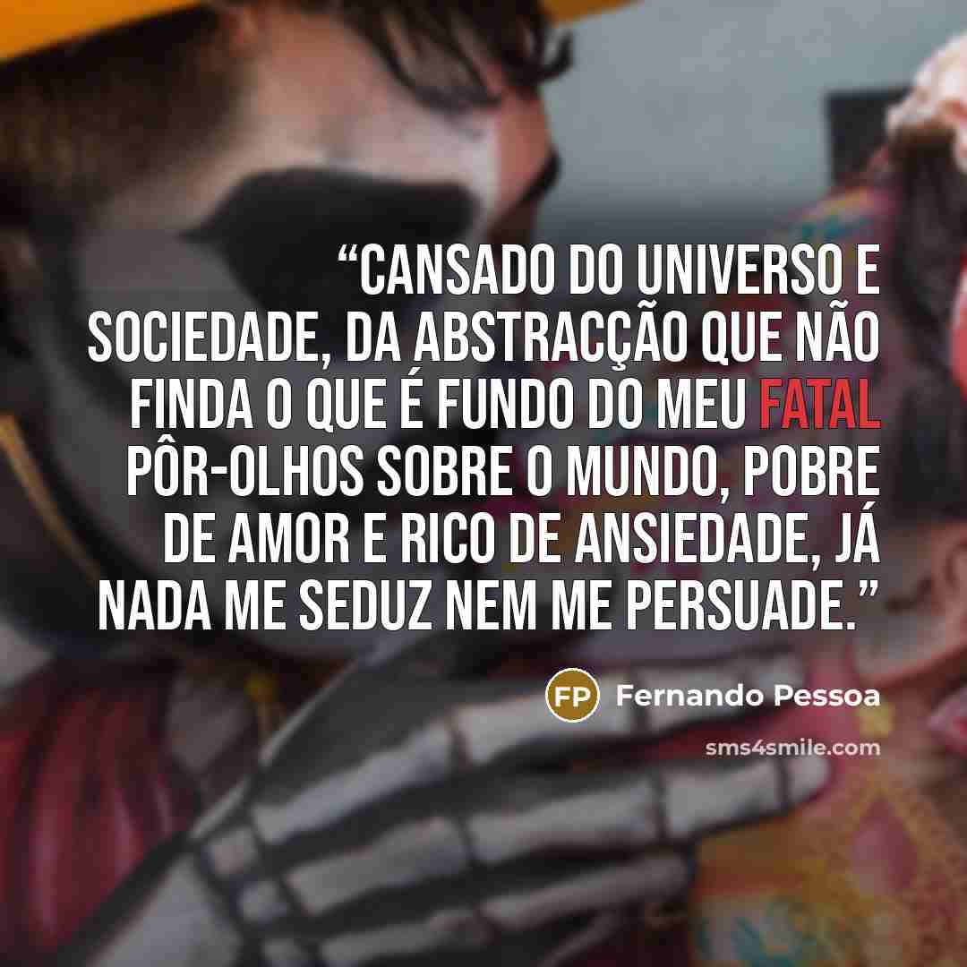 “Cansado do universo e sociedade, Da abstracção que não finda o que é fundo Do meu fatal pôr-olhos sobre o mundo, Pobre de amor e rico de ansiedade, Já nada me seduz nem me persuade.” quote by Fernando Pessoa