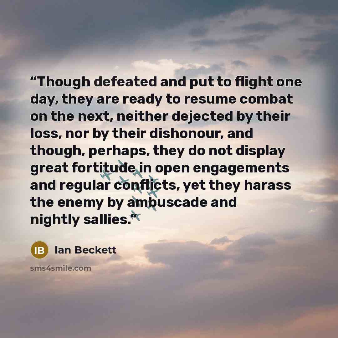 “Though defeated and put to flight one day, they are ready to resume combat on the next, neither dejected by their loss, nor by their dishonour, and though, perhaps, they do not display great fortitude in open engagements and regular conflicts, yet they harass the enemy by ambuscade and nightly…” quote by Ian Beckett