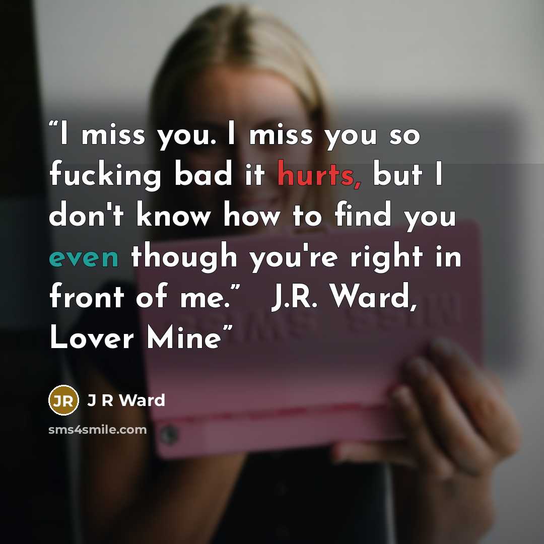 “I miss you. I miss you so fucking bad it hurts, but I don't know how to find you even though you're right in front of me.” ― J.R. Ward, Lover Mine” quote by J R Ward