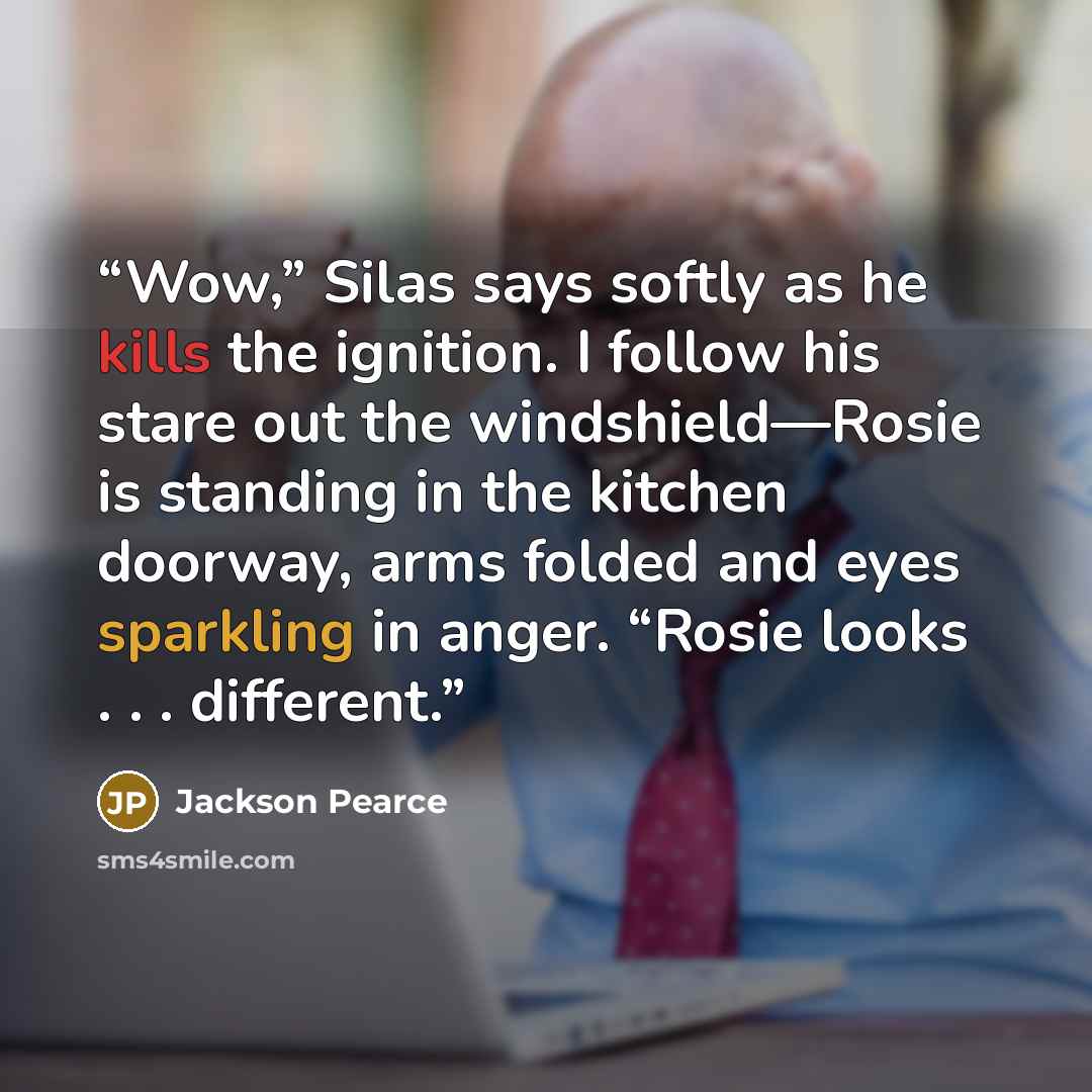 “Wow,” Silas says softly as he kills the ignition. I follow his stare out the windshield—Rosie is standing in the kitchen doorway, arms folded and eyes sparkling in anger. “Rosie looks . . . different.” quote by Jackson Pearce