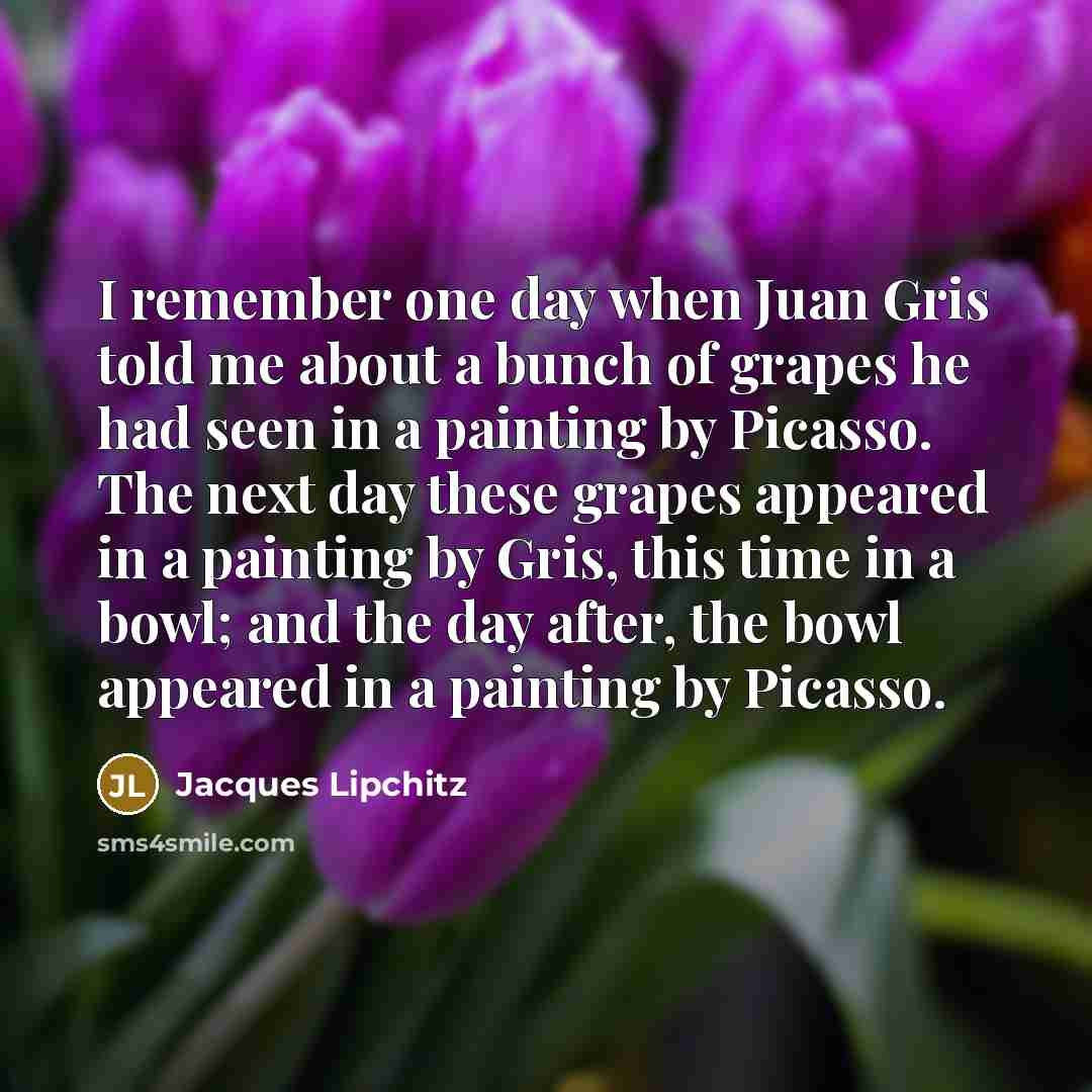 “I remember one day when Juan Gris told me about a bunch of grapes he had seen in a painting by Picasso. The next day these grapes appeared in a painting by Gris, this time in a bowl; and the day after, the bowl appeared in a painting by Picasso.” quote by Jacques Lipchitz