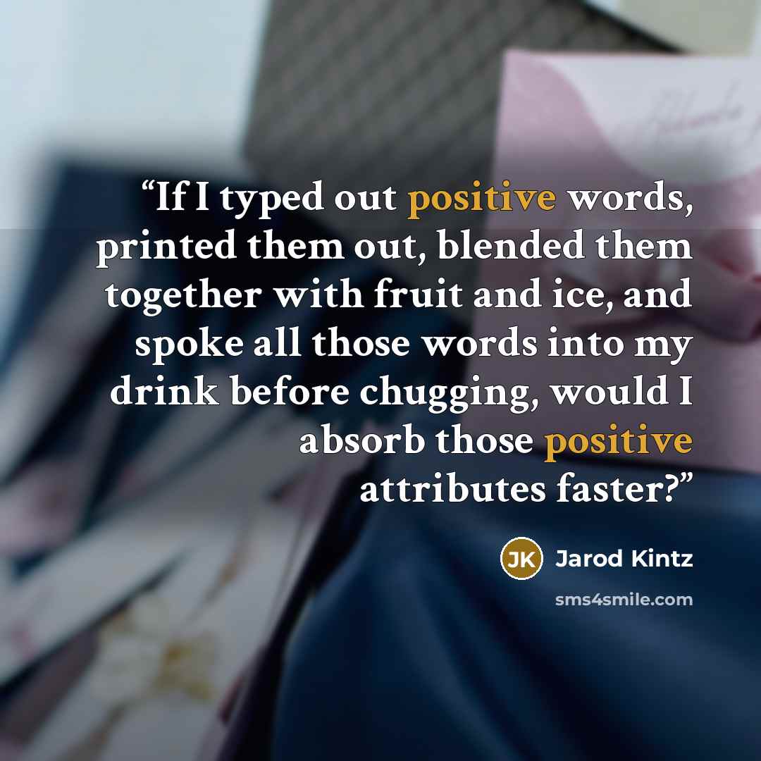 “If I typed out positive words, printed them out, blended them together with fruit and ice, and spoke all those words into my drink before chugging, would I absorb those positive attributes faster?” quote by Jarod Kintz