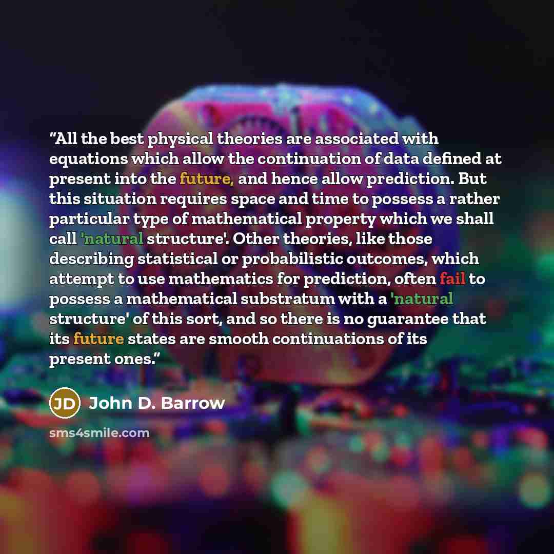 “All the best physical theories are associated with equations which allow the continuation of data defined at present into the future, and hence allow prediction. But this situation requires space and time to possess a rather particular type of mathematical property which we shall call 'natural…” quote by John D. Barrow