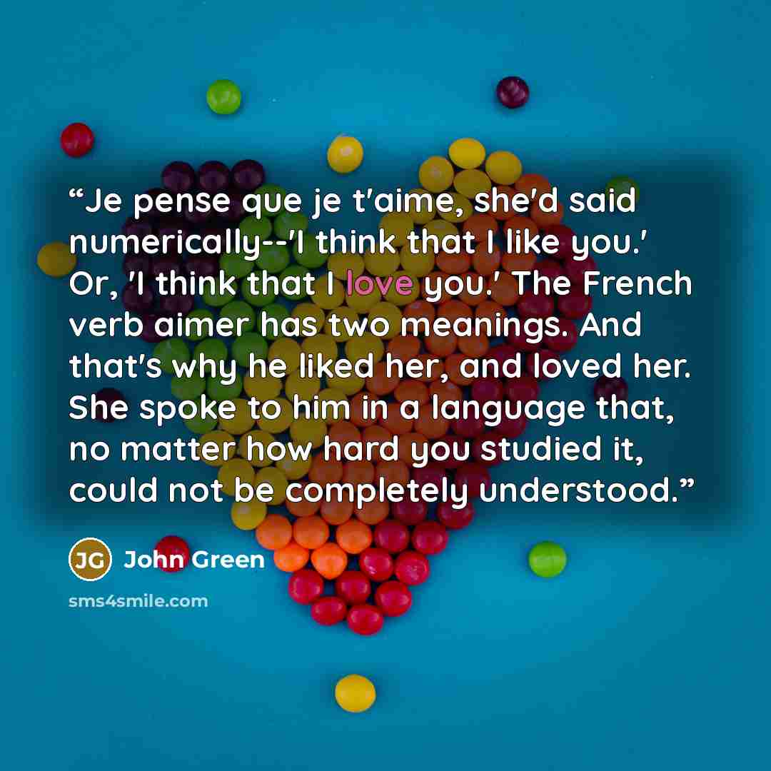“Je pense que je t'aime, she'd said numerically--'I think that I like you.' Or, 'I think that I love you.' The French verb aimer has two meanings. And that's why he liked her, and loved her. She spoke to him in a language that, no matter how hard you studied it, could not be completely understood.” quote by John Green