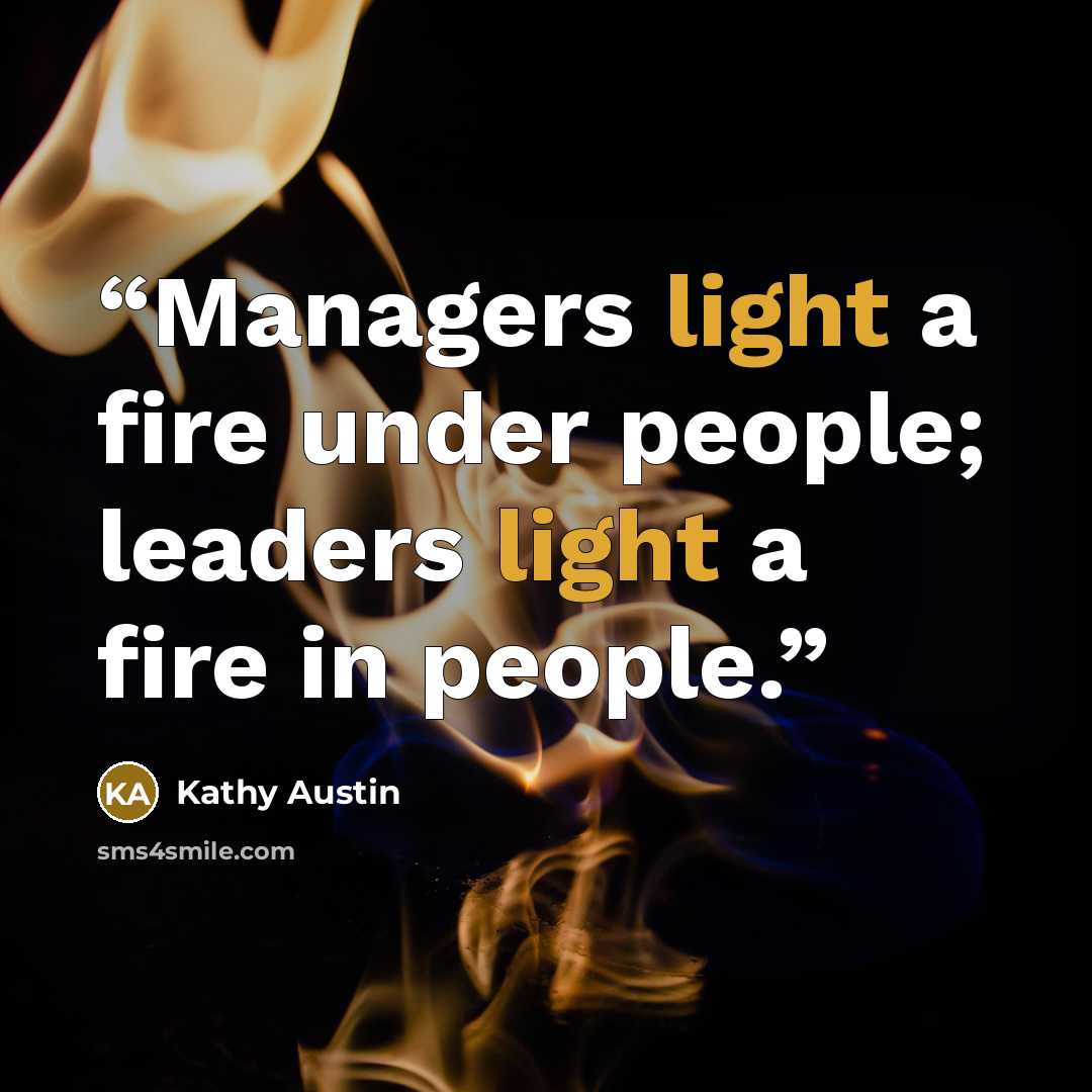 “Managers light a fire under people; leaders light a fire in people.” quote by Kathy Austin