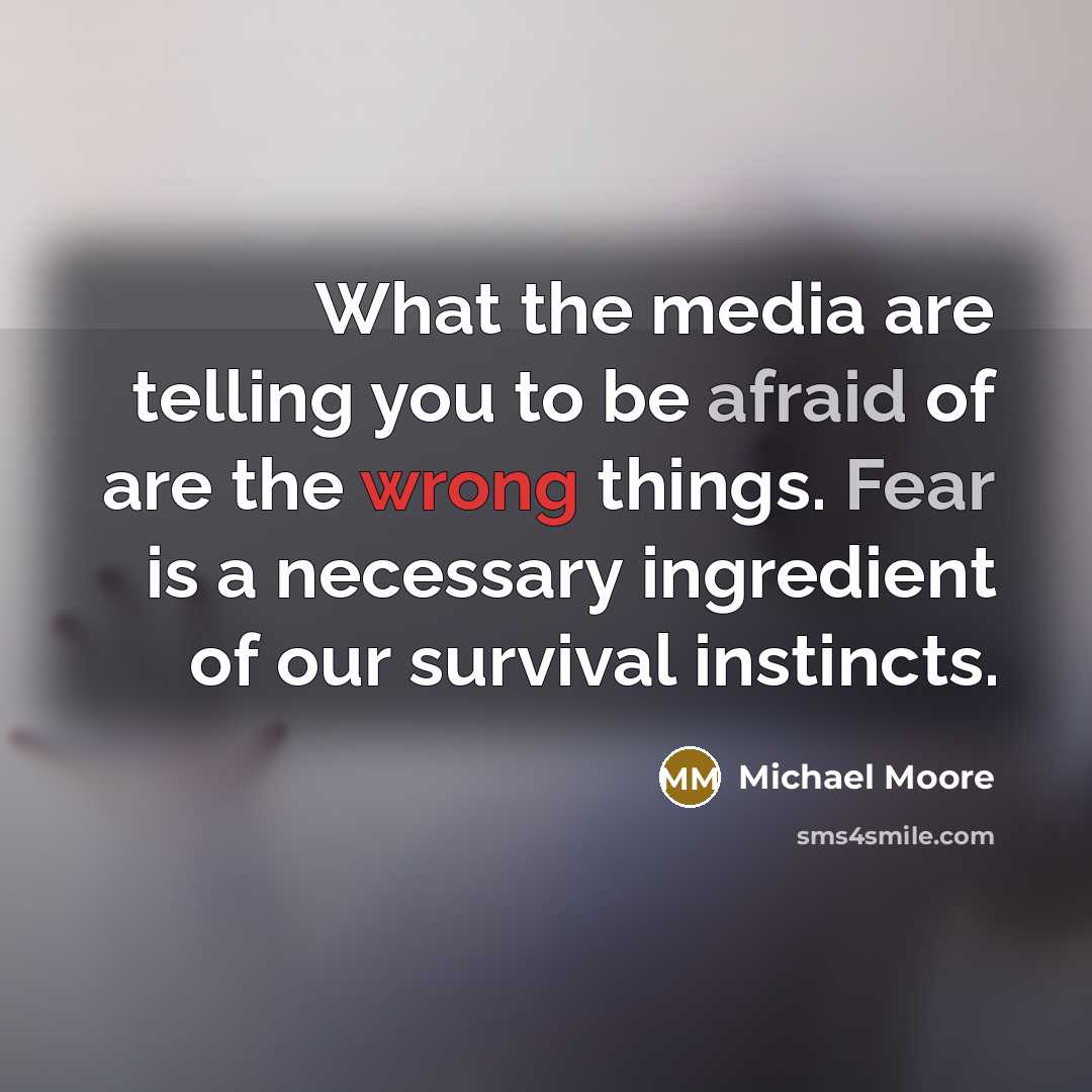 “What the media are telling you to be afraid of are the wrong things. Fear is a necessary ingredient of our survival instincts.” quote by Michael Moore
