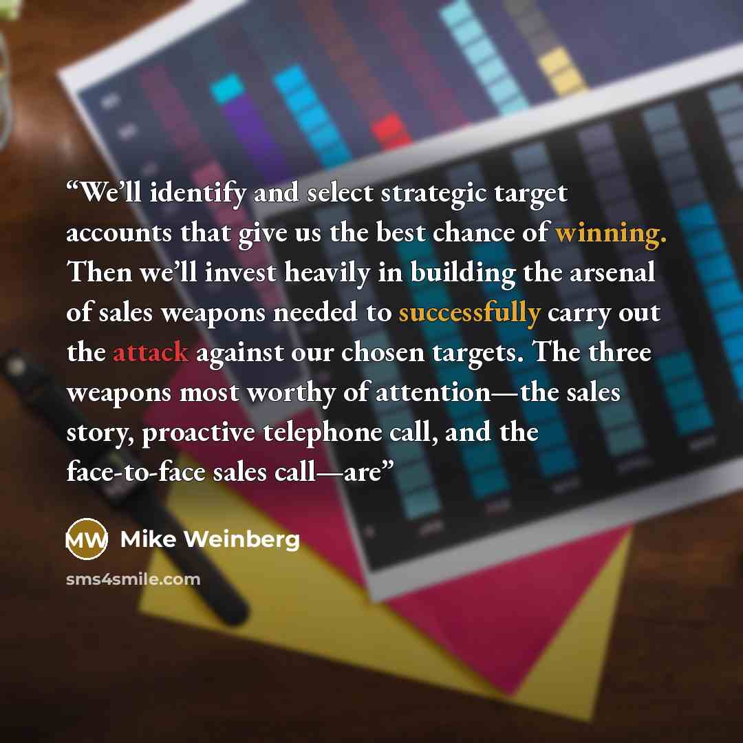 “We’ll identify and select strategic target accounts that give us the best chance of winning. Then we’ll invest heavily in building the arsenal of sales weapons needed to successfully carry out the attack against our chosen targets. The three weapons most worthy of attention—the sales story…” quote by Mike Weinberg
