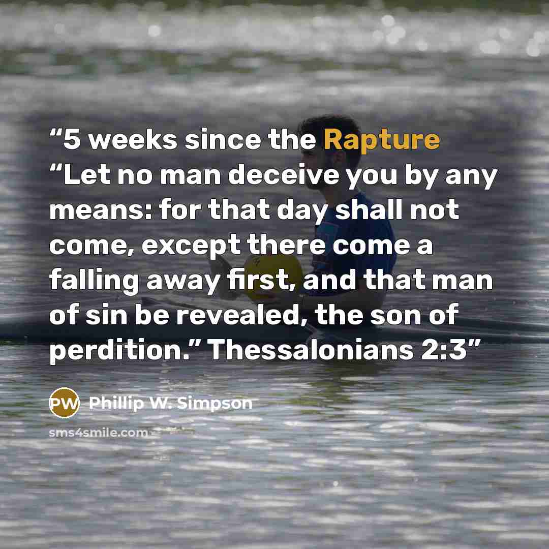 “5 weeks since the Rapture “Let no man deceive you by any means: for that day shall not come, except there come a falling away first, and that man of sin be revealed, the son of perdition.” Thessalonians 2:3” quote by Phillip W. Simpson