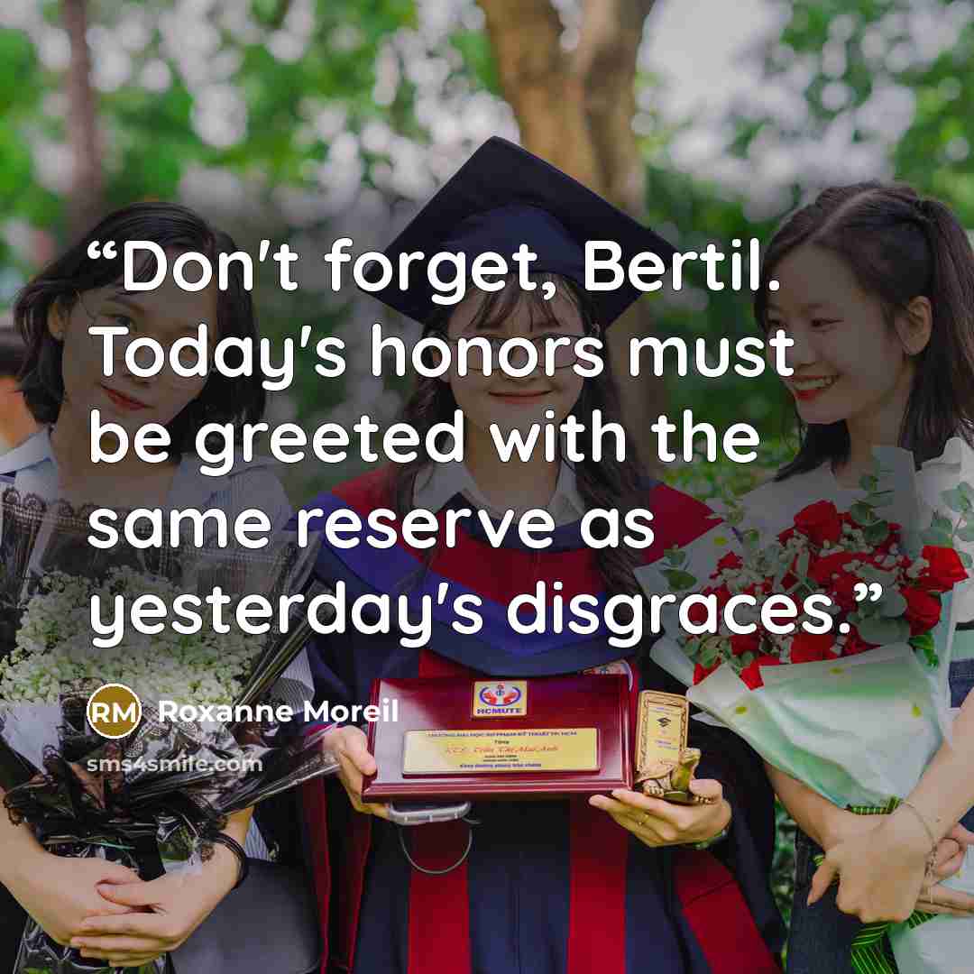 “Don't forget, Bertil. Today's honors must be greeted with the same reserve as yesterday's disgraces.” quote by Roxanne Moreil