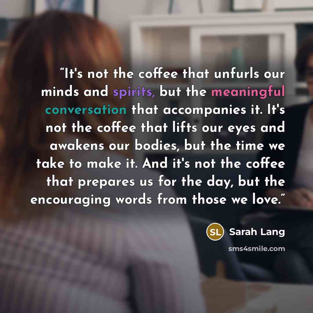 “It's not the coffee that unfurls our minds and spirits, but the meaningful conversation that accompanies it. It's not the coffee that lifts our eyes and awakens our bodies, but the time we take to make it. And it's not the coffee that prepares us for the day, but the encouraging words from those…” quote by Sarah Lang
