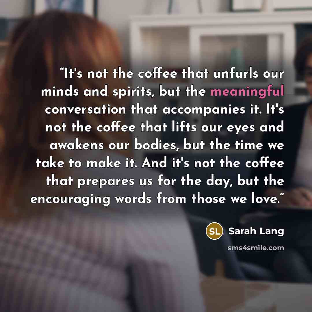 “It's not the coffee that unfurls our minds and spirits, but the meaningful conversation that accompanies it. It's not the coffee that lifts our eyes and awakens our bodies, but the time we take to make it. And it's not the coffee that prepares us for the day, but the encouraging words from those…” quote by Sarah Lang