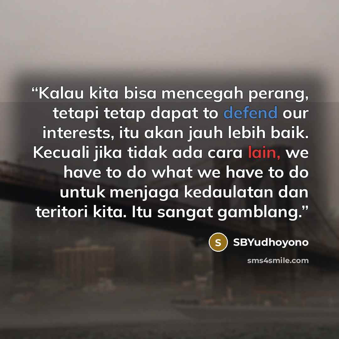 “Kalau kita bisa mencegah perang, tetapi tetap dapat to defend our interests, itu akan jauh lebih baik. Kecuali jika tidak ada cara lain, we have to do what we have to do untuk menjaga kedaulatan dan teritori kita. Itu sangat gamblang.” quote by SBYudhoyono