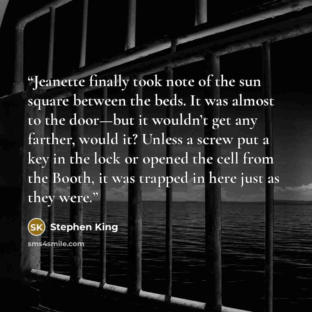 “Jeanette finally took note of the sun square between the beds. It was almost to the door—but it wouldn’t get any farther, would it? Unless a screw put a key in the lock or opened the cell from the Booth, it was trapped in here just as they were.” quote by Stephen King