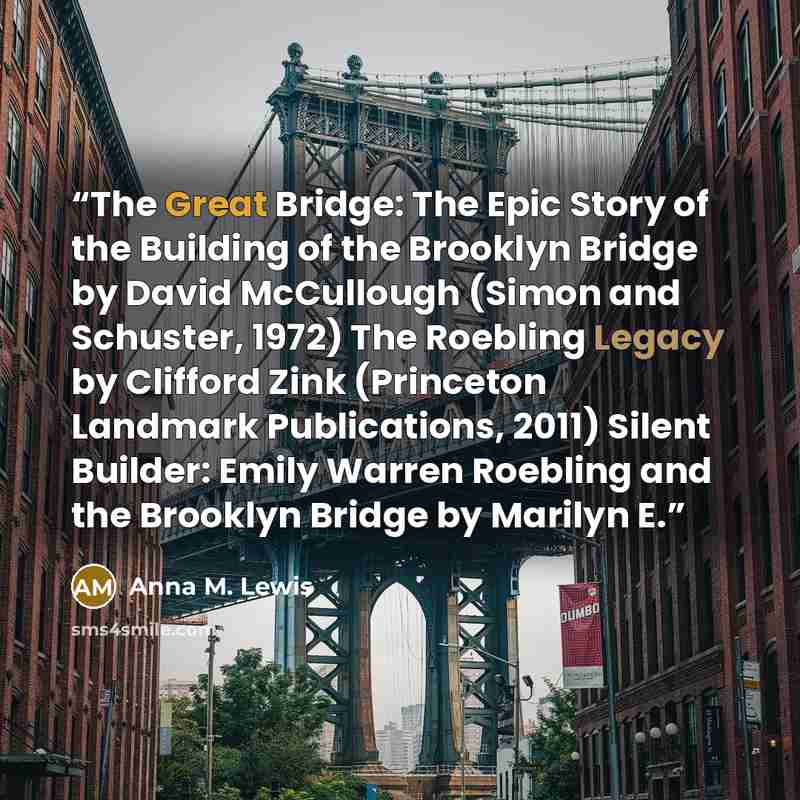 “The Great Bridge: The Epic Story of the Building of the Brooklyn Bridge by David McCullough (Simon and Schuster, 1972) The Roebling Legacy by Clifford Zink (Princeton Landmark Publications, 2011) Silent Builder: Emily Warren Roebling and the Brooklyn Bridge by Marilyn E.” quote by Anna M. Lewis