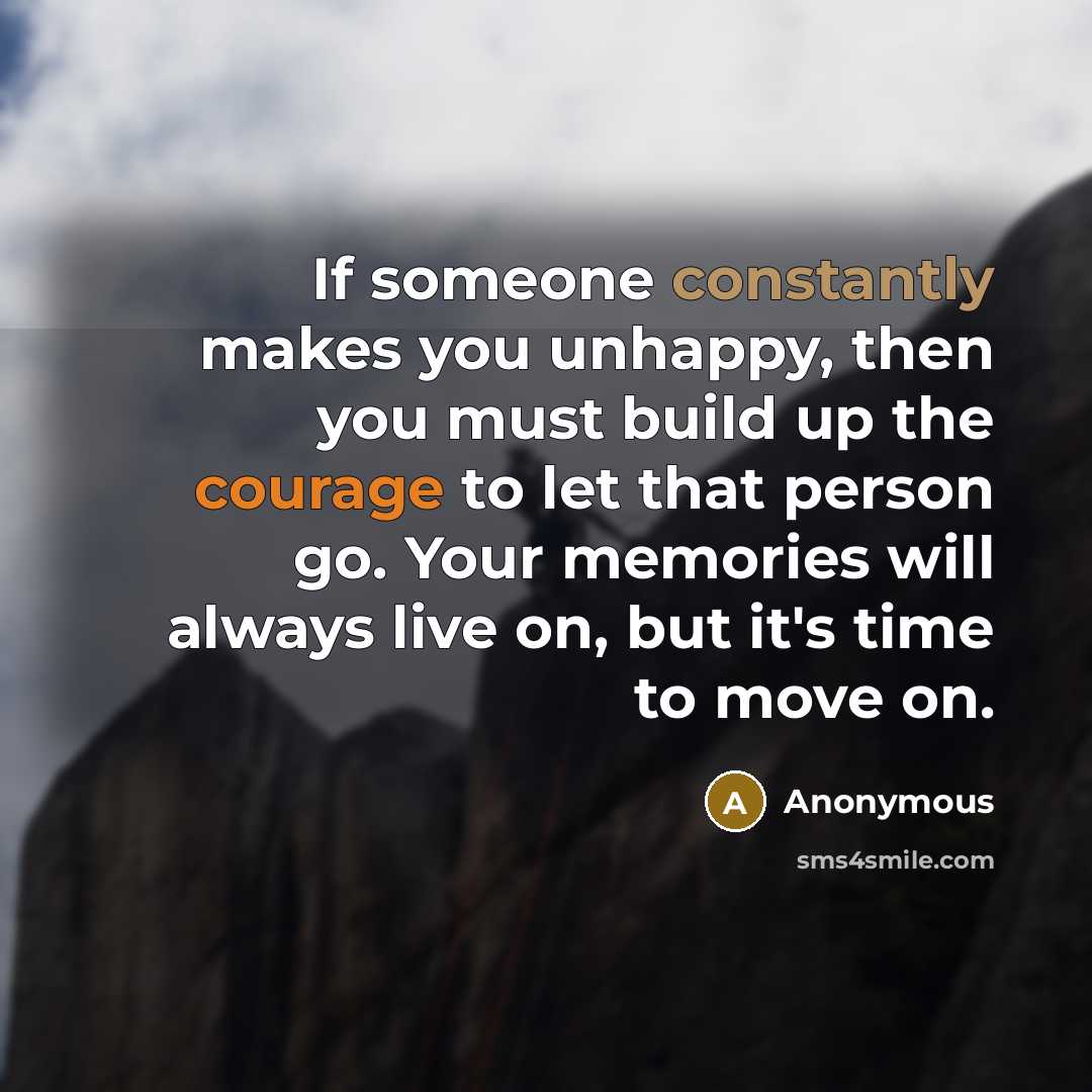 “If someone constantly makes you unhappy, then you must build up the courage to let that person go. Your memories will always live on, but it's time to move on.” quote by Anonymous