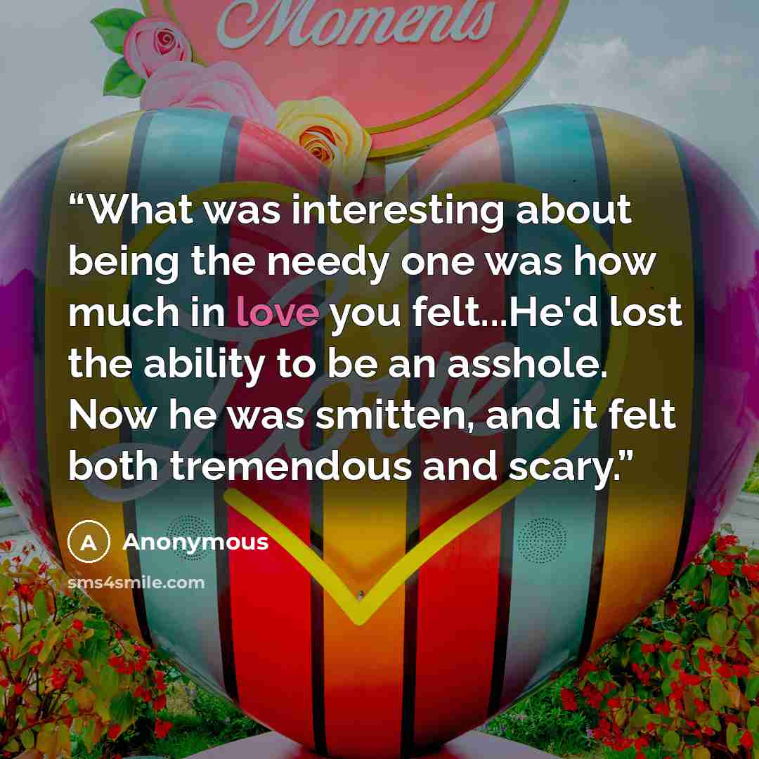 “What was interesting about being the needy one was how much in love you felt...He'd lost the ability to be an asshole. Now he was smitten, and it felt both tremendous and scary.” quote by Anonymous