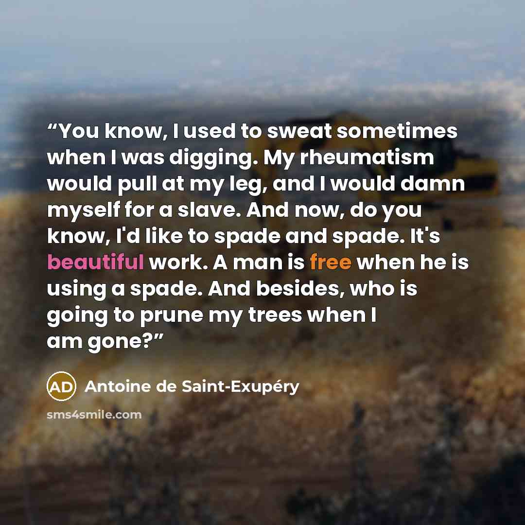 “You know, I used to sweat sometimes when I was digging. My rheumatism would pull at my leg, and I would damn myself for a slave. And now, do you know, I'd like to spade and spade. It's beautiful work. A man is free when he is using a spade. And besides, who is going to prune my trees when I am gone?” quote by Antoine de Saint-Exupéry