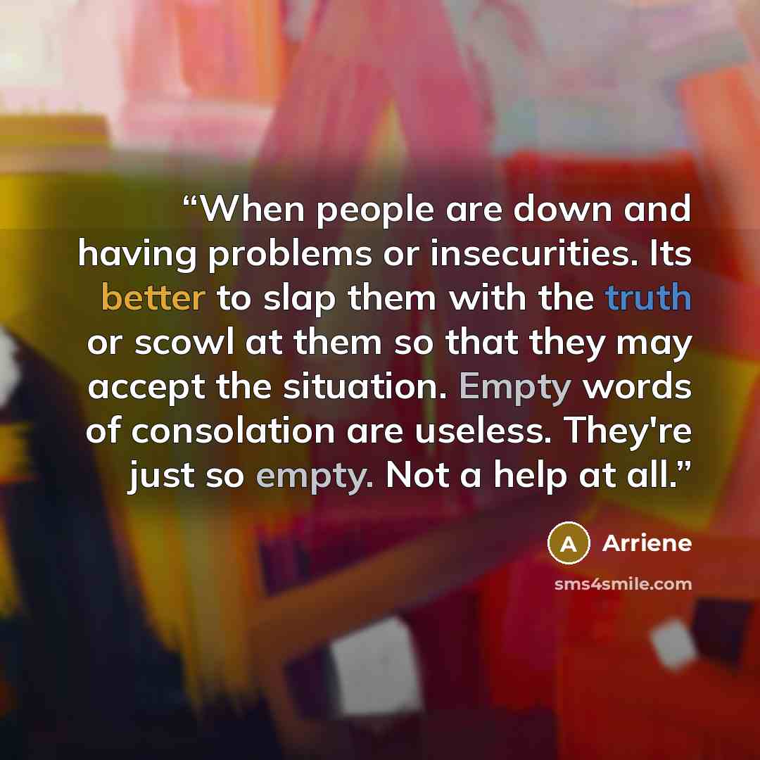 “When people are down and having problems or insecurities. Its better to slap them with the truth or scowl at them so that they may accept the situation. Empty words of consolation are useless. They're just so empty. Not a help at all.” quote by Arriene
