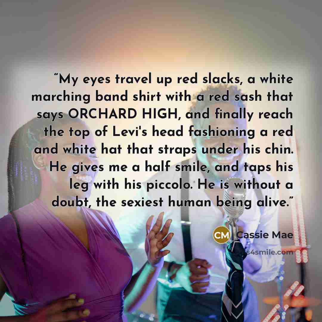 “My eyes travel up red slacks, a white marching band shirt with a red sash that says ORCHARD HIGH, and finally reach the top of Levi's head fashioning a red and white hat that straps under his chin. He gives me a half smile, and taps his leg with his piccolo. He is without a doubt, the sexiest…” quote by Cassie Mae