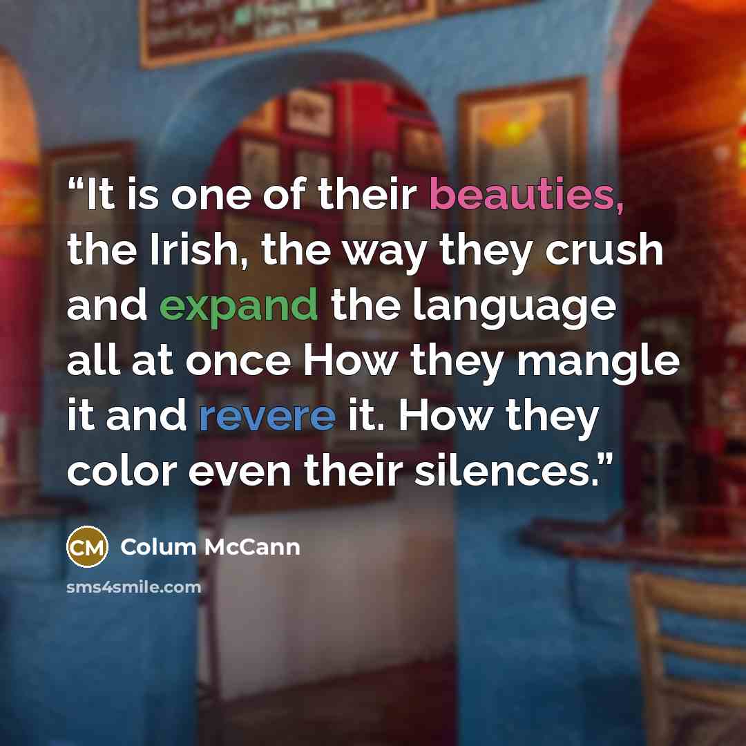 “It is one of their beauties, the Irish, the way they crush and expand the language all at once How they mangle it and revere it. How they color even their silences.” quote by Colum McCann