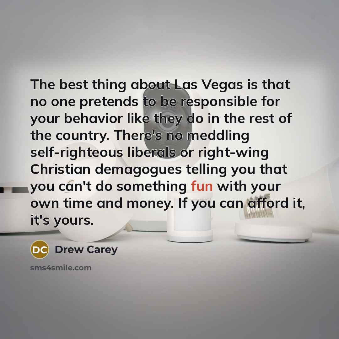 “The best thing about Las Vegas is that no one pretends to be responsible for your behavior like they do in the rest of the country. There's no meddling self-righteous liberals or right-wing Christian demagogues telling you that you can't do something fun with your own time and money. If you can…” quote by Drew Carey