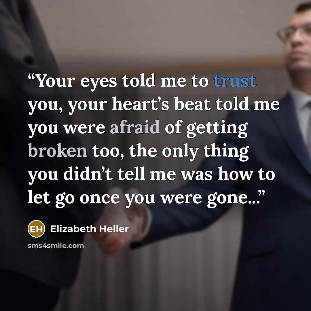 “Your eyes told me to trust you, your heart’s beat told me you were afraid of getting broken too, the only thing you didn’t tell me was how to let go once you were gone...” quote by Elizabeth Heller