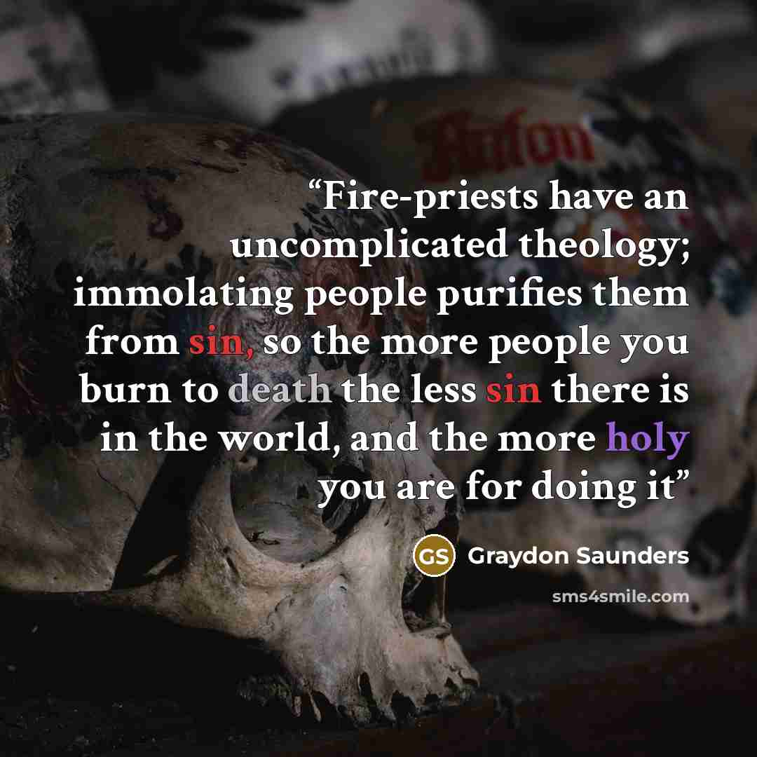 “Fire-priests have an uncomplicated theology; immolating people purifies them from sin, so the more people you burn to death the less sin there is in the world, and the more holy you are for doing it” quote by Graydon Saunders