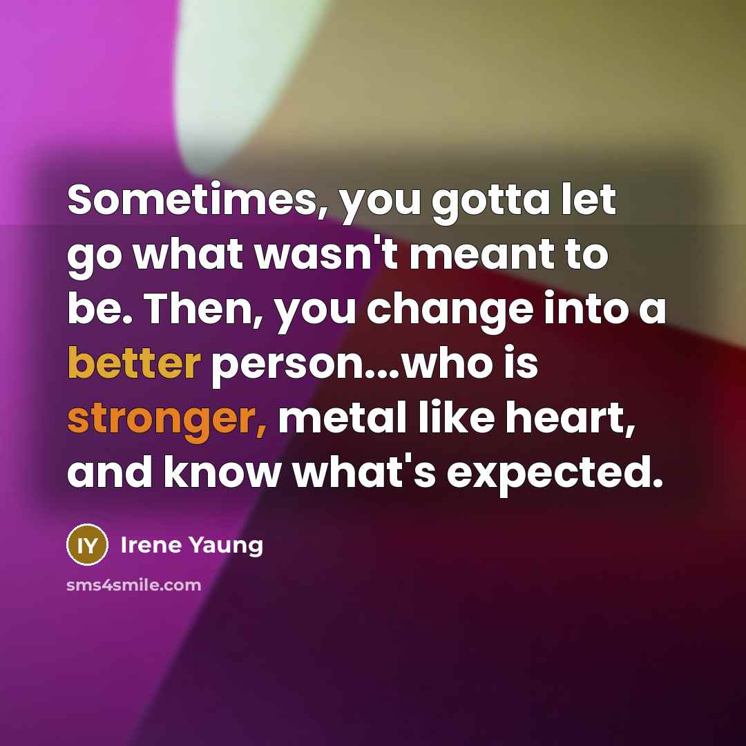 “Sometimes, you gotta let go what wasn't meant to be. Then, you change into a better person...who is stronger, metal like heart, and know what's expected.” quote by Irene Yaung