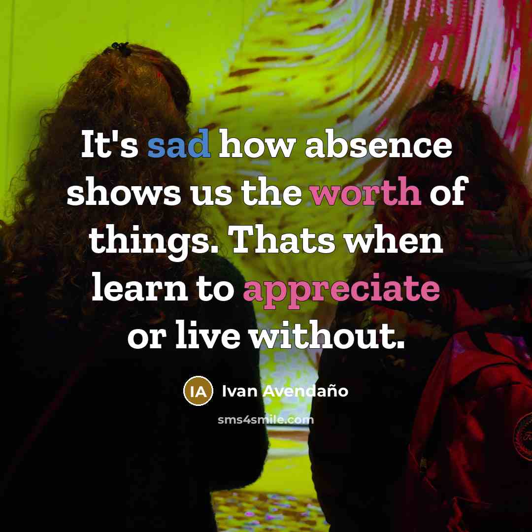 “It's sad how absence shows us the worth of things. Thats when learn to appreciate or live without.” quote by Ivan Avendano