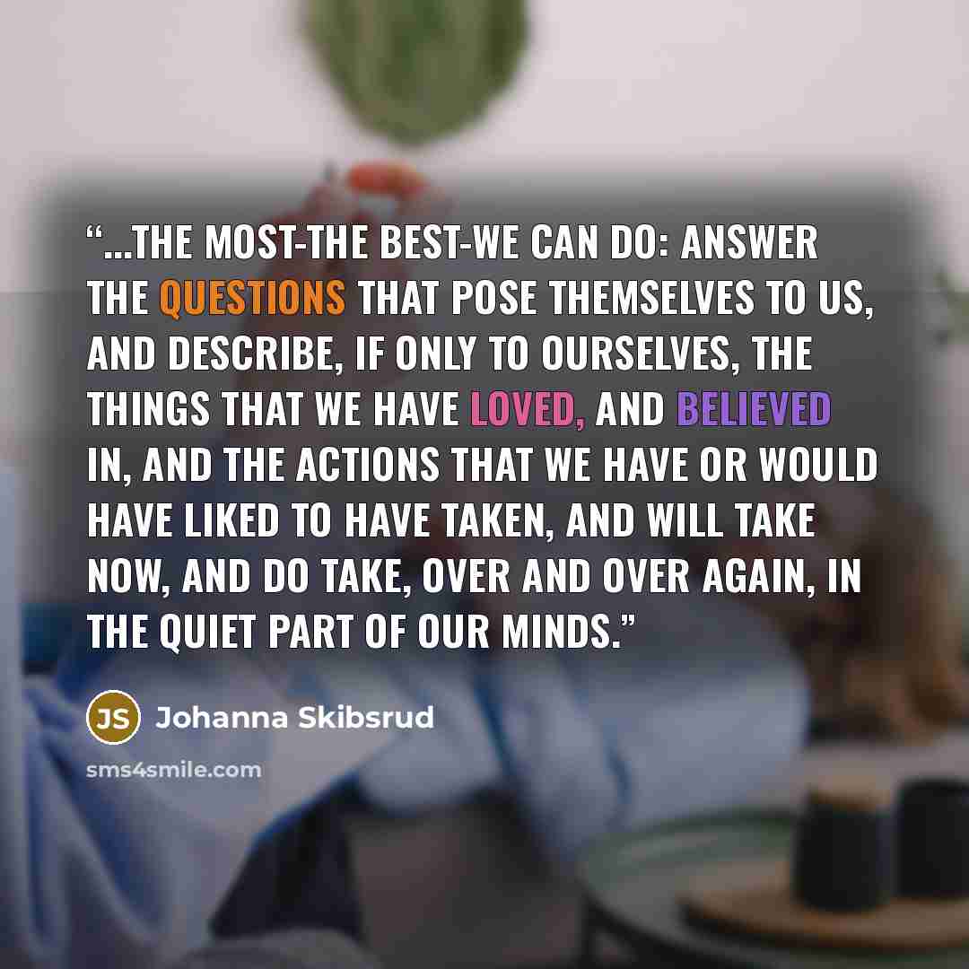 “...the most-the best-we can do: answer the questions that pose themselves to us, and describe, if only to ourselves, the things that we have loved, and believed in, and the actions that we have or would have liked to have taken, and will take now, and do take, over and over again, in the quiet…” quote by Johanna Skibsrud