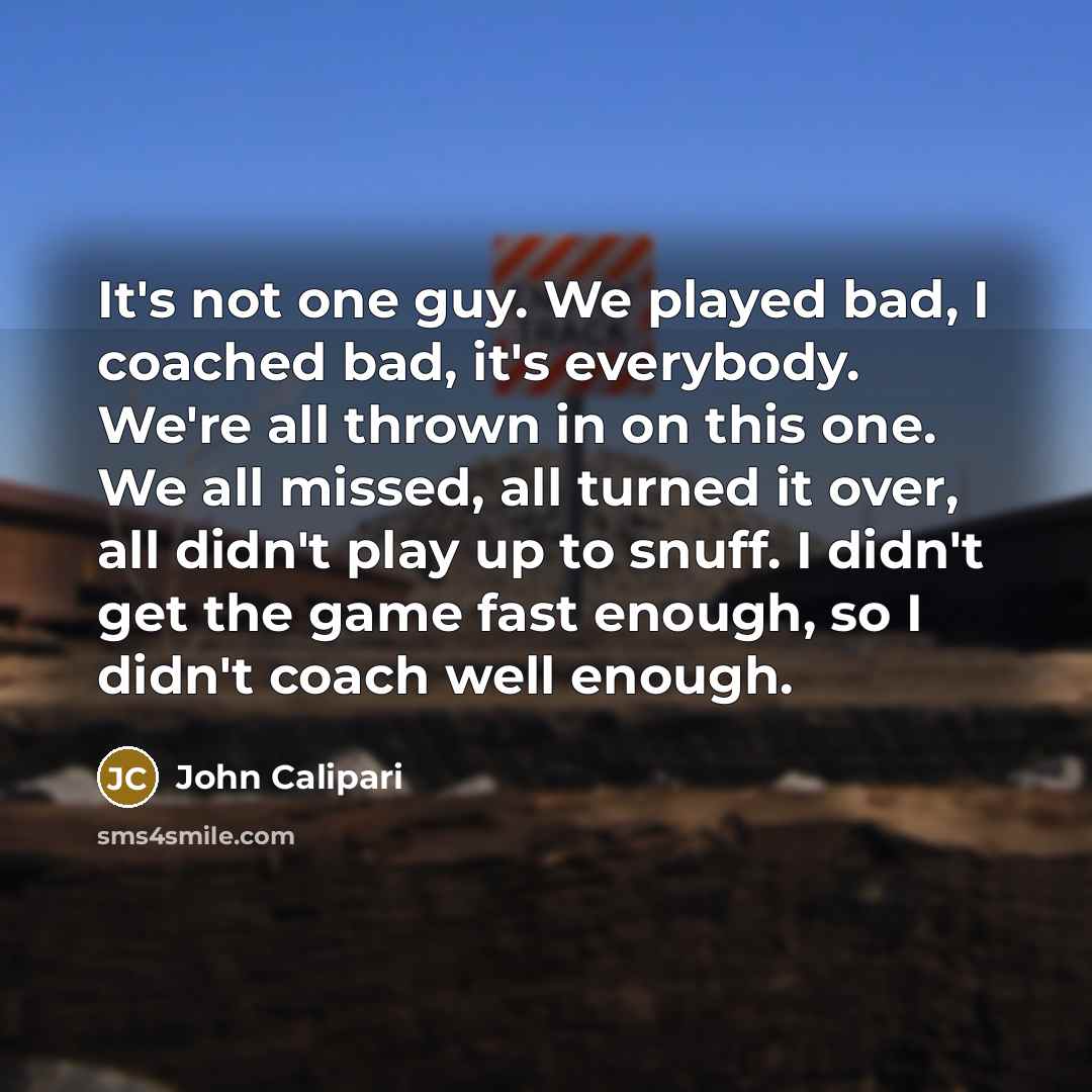 “It's not one guy. We played bad, I coached bad, it's everybody. We're all thrown in on this one. We all missed, all turned it over, all didn't play up to snuff. I didn't get the game fast enough, so I didn't coach well enough.” quote by John Calipari