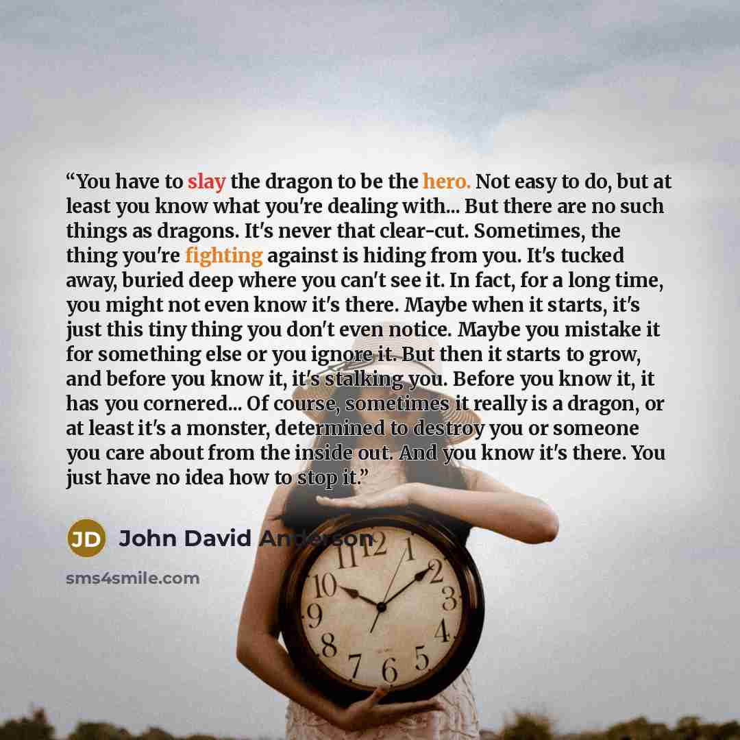 “You have to slay the dragon to be the hero. Not easy to do, but at least you know what you're dealing with... But there are no such things as dragons. It's never that clear-cut. Sometimes, the thing you're fighting against is hiding from you. It's tucked away, buried deep where you can't see it…” quote by John David Anderson