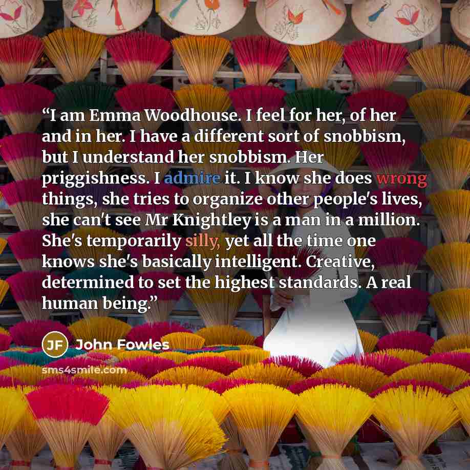 “I am Emma Woodhouse. I feel for her, of her and in her. I have a different sort of snobbism, but I understand her snobbism. Her priggishness. I admire it. I know she does wrong things, she tries to organize other people's lives, she can't see Mr Knightley is a man in a million. She's temporarily…” quote by John Fowles