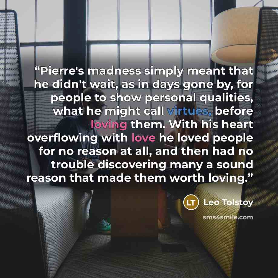 “Pierre's madness simply meant that he didn't wait, as in days gone by, for people to show personal qualities, what he might call virtues, before loving them. With his heart overflowing with love he loved people for no reason at all, and then had no trouble discovering many a sound reason that made…” quote by Leo Tolstoy