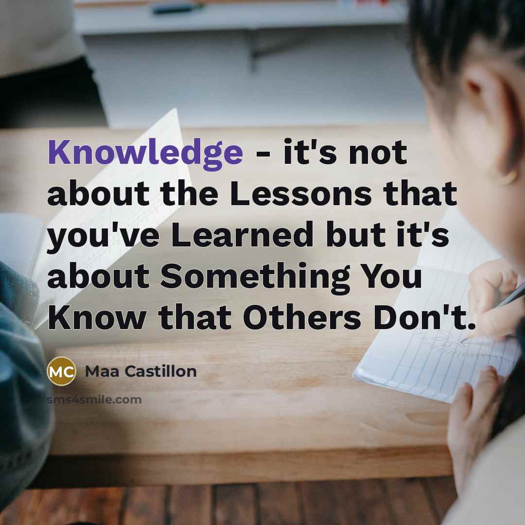 “Knowledge - it's not about the Lessons that you've Learned but it's about Something You Know that Others Don't.” quote by Maa Castillon