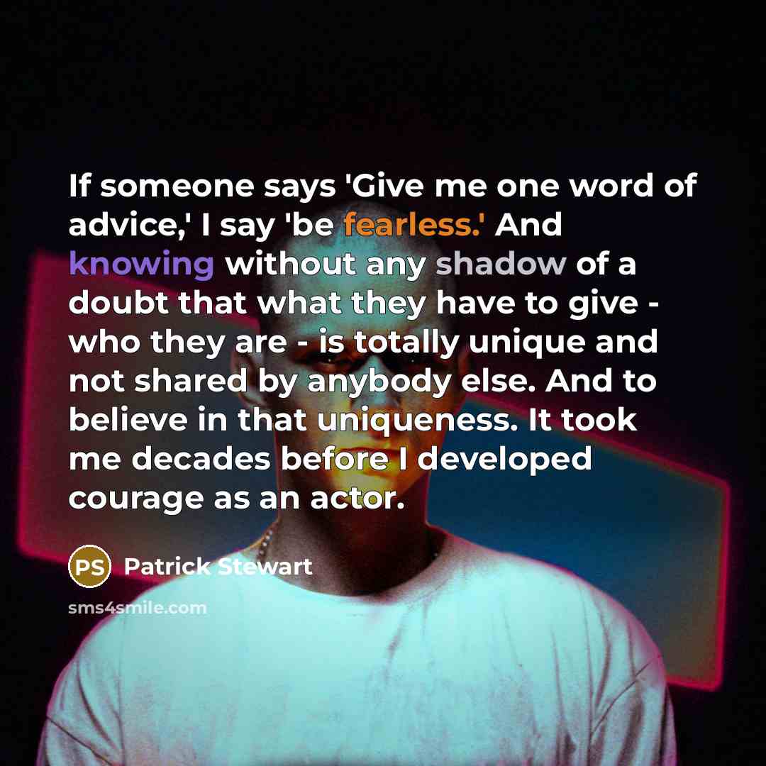 “If someone says 'Give me one word of advice,' I say 'be fearless.' And knowing without any shadow of a doubt that what they have to give - who they are - is totally unique and not shared by anybody else. And to believe in that uniqueness. It took me decades before I developed courage as an actor.” quote by Patrick Stewart