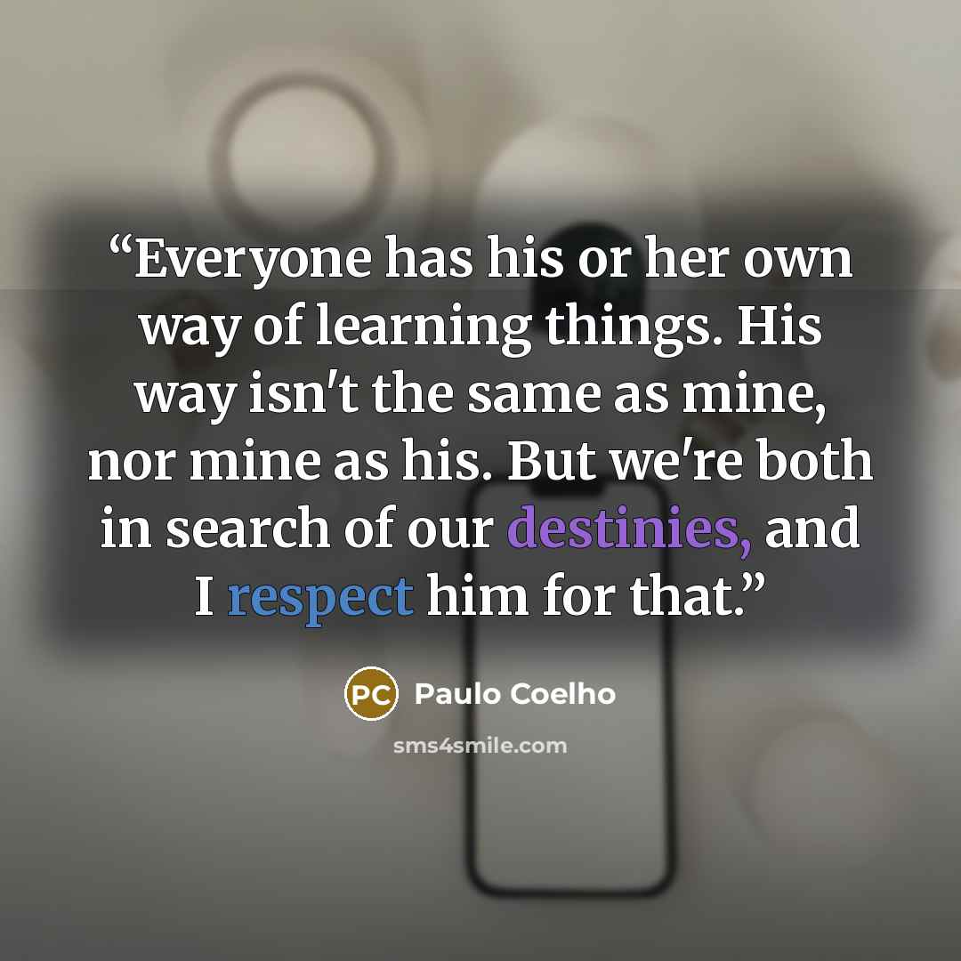 “Everyone has his or her own way of learning things. His way isn't the same as mine, nor mine as his. But we're both in search of our destinies, and I respect him for that.” quote by Paulo Coelho