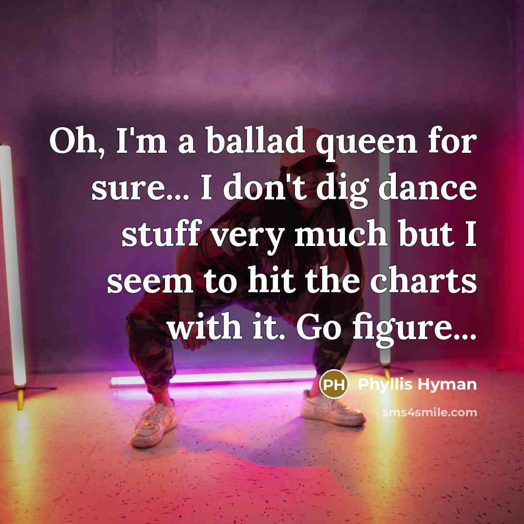 “Oh, I'm a ballad queen for sure... I don't dig dance stuff very much but I seem to hit the charts with it. Go figure...” quote by Phyllis Hyman
