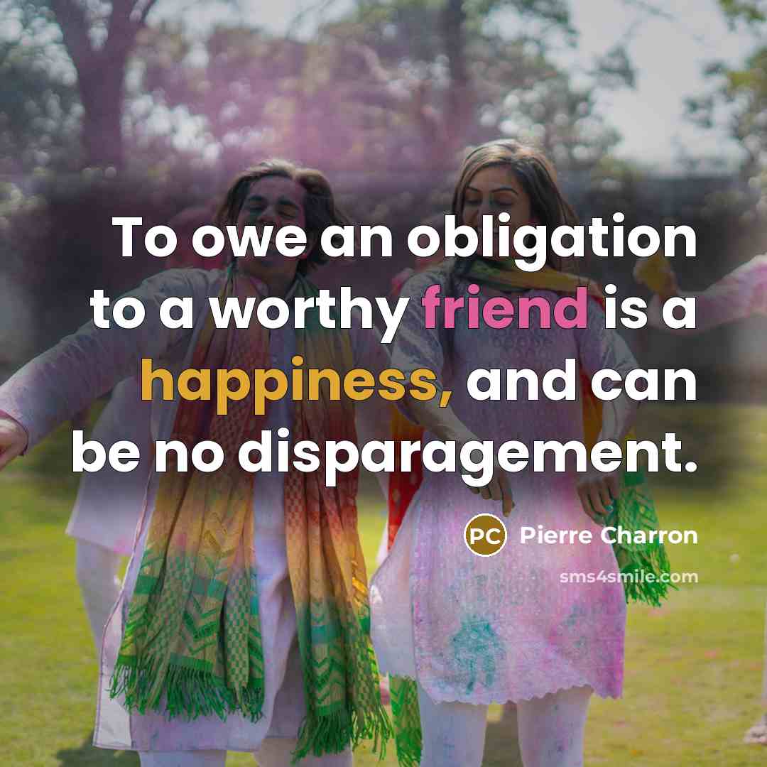 “To owe an obligation to a worthy friend is a happiness, and can be no disparagement.” quote by Pierre Charron