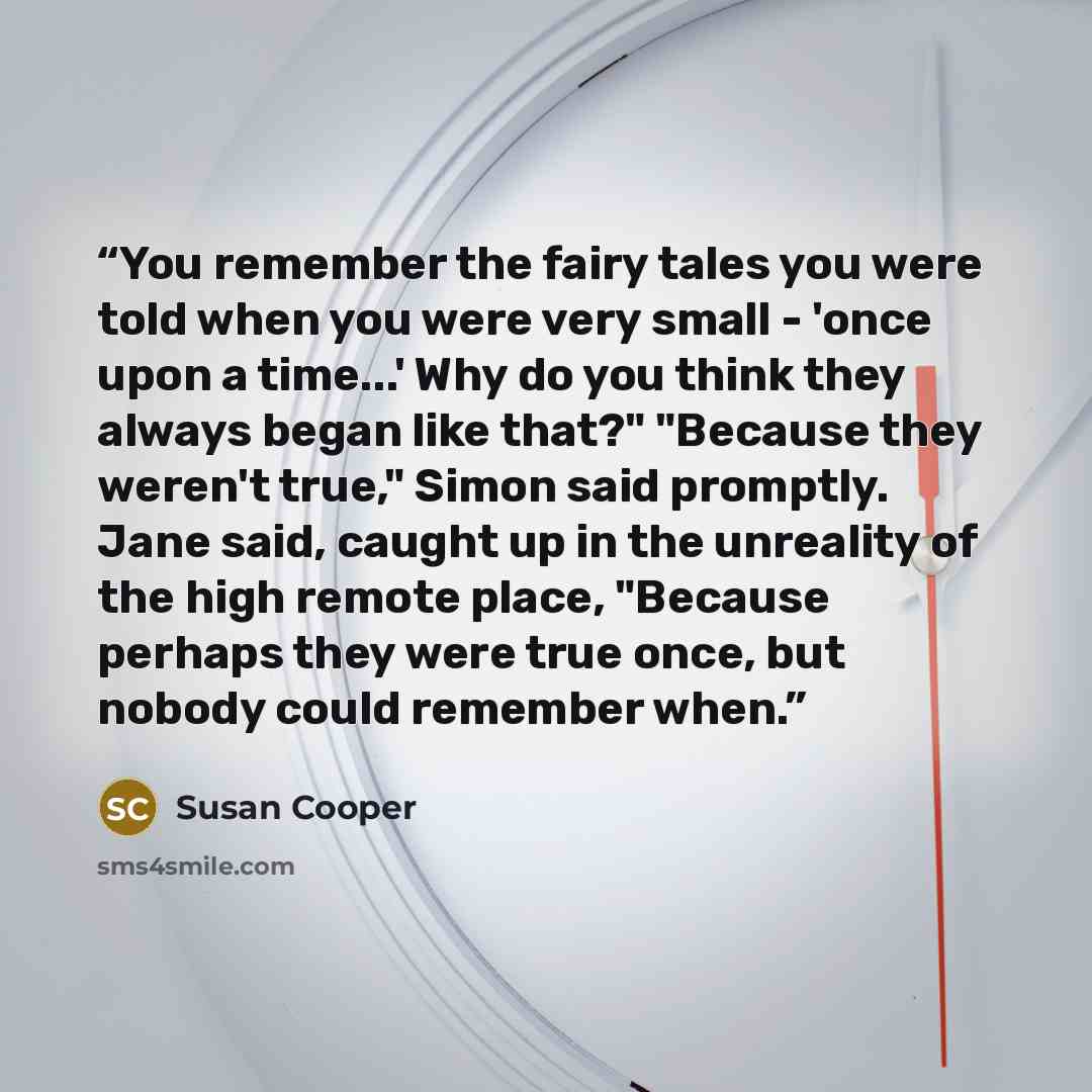 “You remember the fairy tales you were told when you were very small - 'once upon a time...' Why do you think they always began like that?" "Because they weren't true," Simon said promptly. Jane said, caught up in the unreality of the high remote place, "Because perhaps they were true once, but…” quote by Susan Cooper