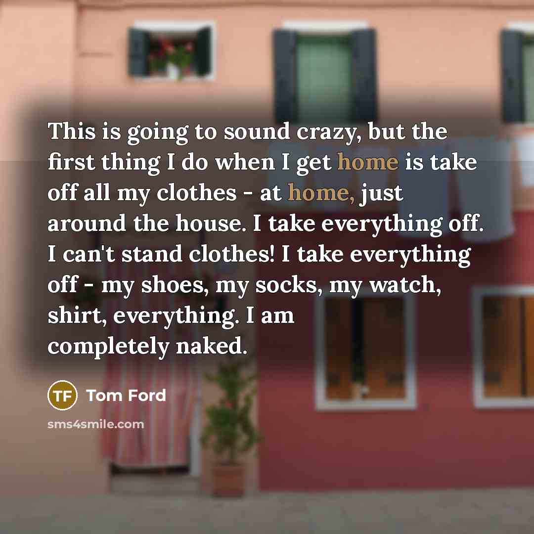 “This is going to sound crazy, but the first thing I do when I get home is take off all my clothes - at home, just around the house. I take everything off. I can't stand clothes! I take everything off - my shoes, my socks, my watch, shirt, everything. I am completely naked.” quote by Tom Ford