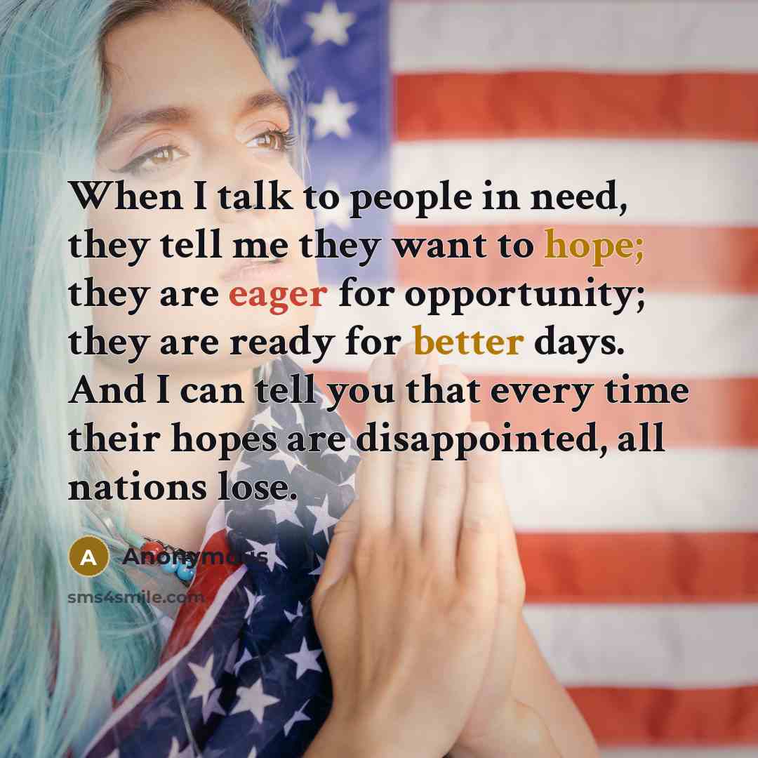 “When I talk to people in need, they tell me they want to hope; they are eager for opportunity; they are ready for better days. And I can tell you that every time their hopes are disappointed, all nations lose.” quote by Anonymous