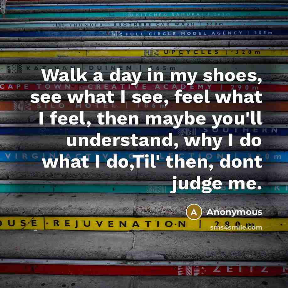 “Walk a day in my shoes, see what I see, feel what I feel, then maybe you'll understand, why I do what I do,Til' then, dont judge me.” quote by Anonymous
