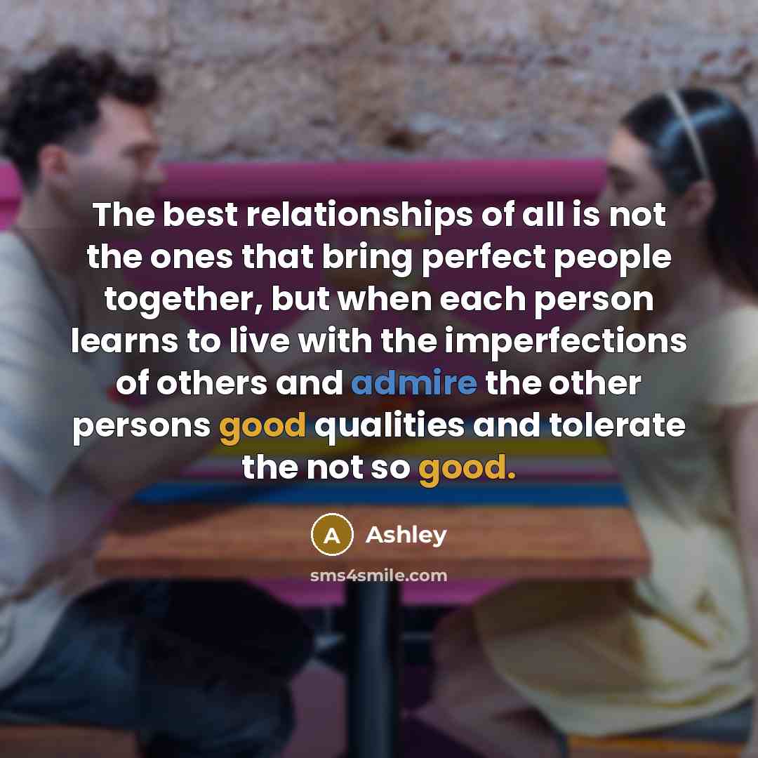 “The best relationships of all is not the ones that bring perfect people together, but when each person learns to live with the imperfections of others and admire the other persons good qualities and tolerate the not so good.” quote by Ashley