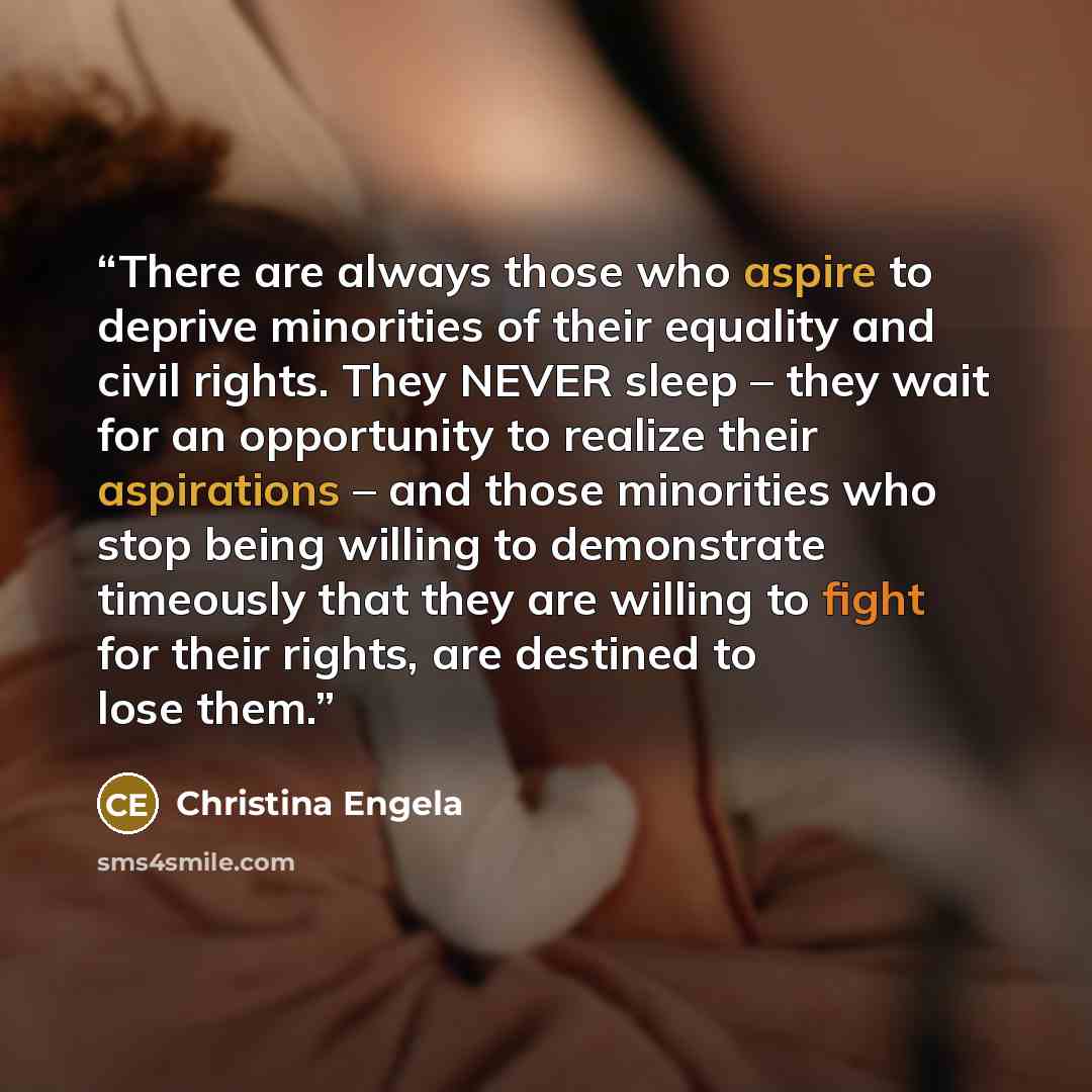 “There are always those who aspire to deprive minorities of their equality and civil rights. They NEVER sleep – they wait for an opportunity to realize their aspirations – and those minorities who stop being willing to demonstrate timeously that they are willing to fight for their rights, are…” quote by Christina Engela
